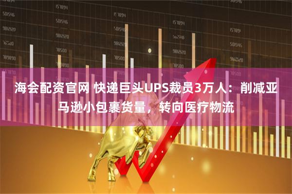 海會配資官網 快遞巨頭UPS裁員3萬人：削減亞馬遜小包裹貨量，轉向醫療物流
